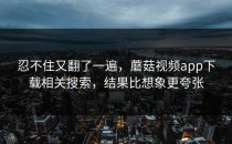 忍不住又翻了一遍，蘑菇视频app下载相关搜索，结果比想象更夸张