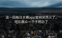这一回每日大赛app官网突然火了，吃瓜群众一下子明白了