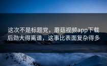 这次不是标题党，蘑菇视频app下载后劲大得离谱，这事比表面复杂得多