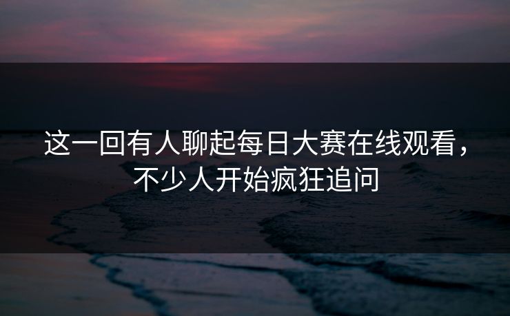 这一回有人聊起每日大赛在线观看，不少人开始疯狂追问