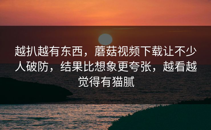 越扒越有东西，蘑菇视频下载让不少人破防，结果比想象更夸张，越看越觉得有猫腻