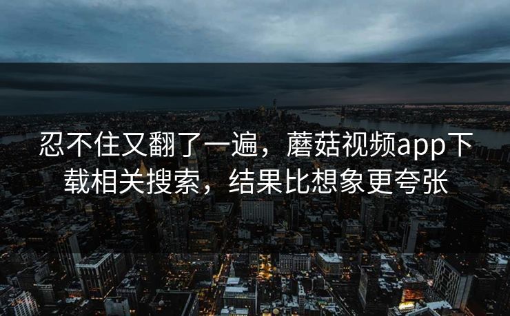 忍不住又翻了一遍，蘑菇视频app下载相关搜索，结果比想象更夸张