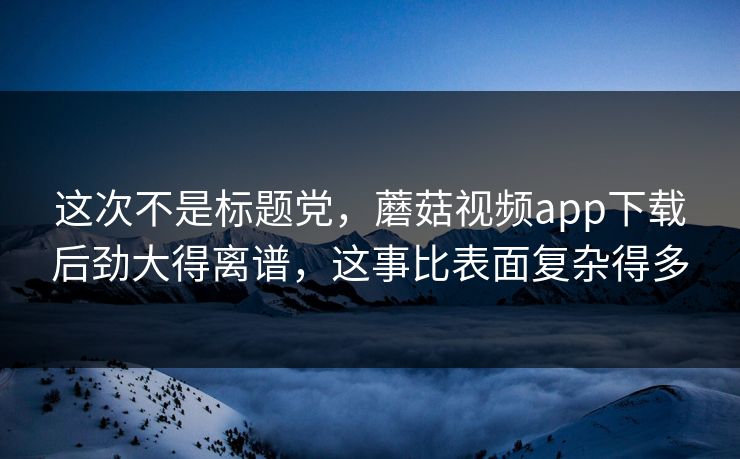 这次不是标题党，蘑菇视频app下载后劲大得离谱，这事比表面复杂得多
